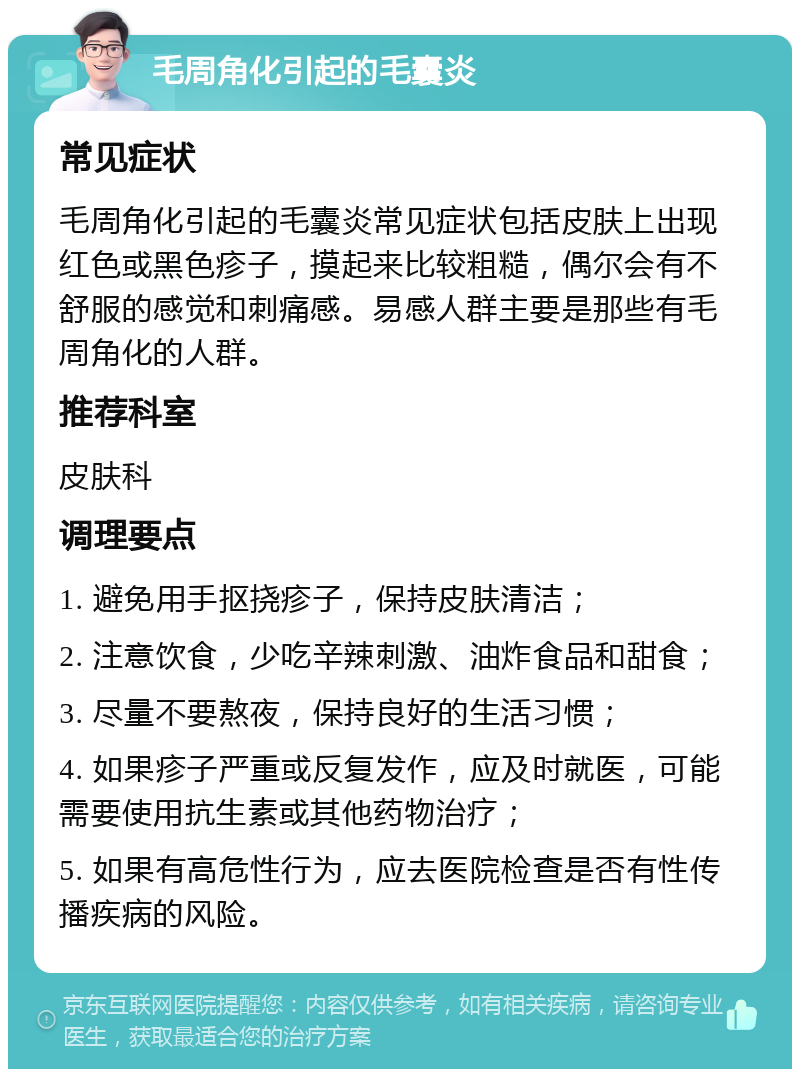 毛周角化引起的毛囊炎 常见症状 毛周角化引起的毛囊炎常见症状包括皮肤上出现红色或黑色疹子，摸起来比较粗糙，偶尔会有不舒服的感觉和刺痛感。易感人群主要是那些有毛周角化的人群。 推荐科室 皮肤科 调理要点 1. 避免用手抠挠疹子，保持皮肤清洁； 2. 注意饮食，少吃辛辣刺激、油炸食品和甜食； 3. 尽量不要熬夜，保持良好的生活习惯； 4. 如果疹子严重或反复发作，应及时就医，可能需要使用抗生素或其他药物治疗； 5. 如果有高危性行为，应去医院检查是否有性传播疾病的风险。