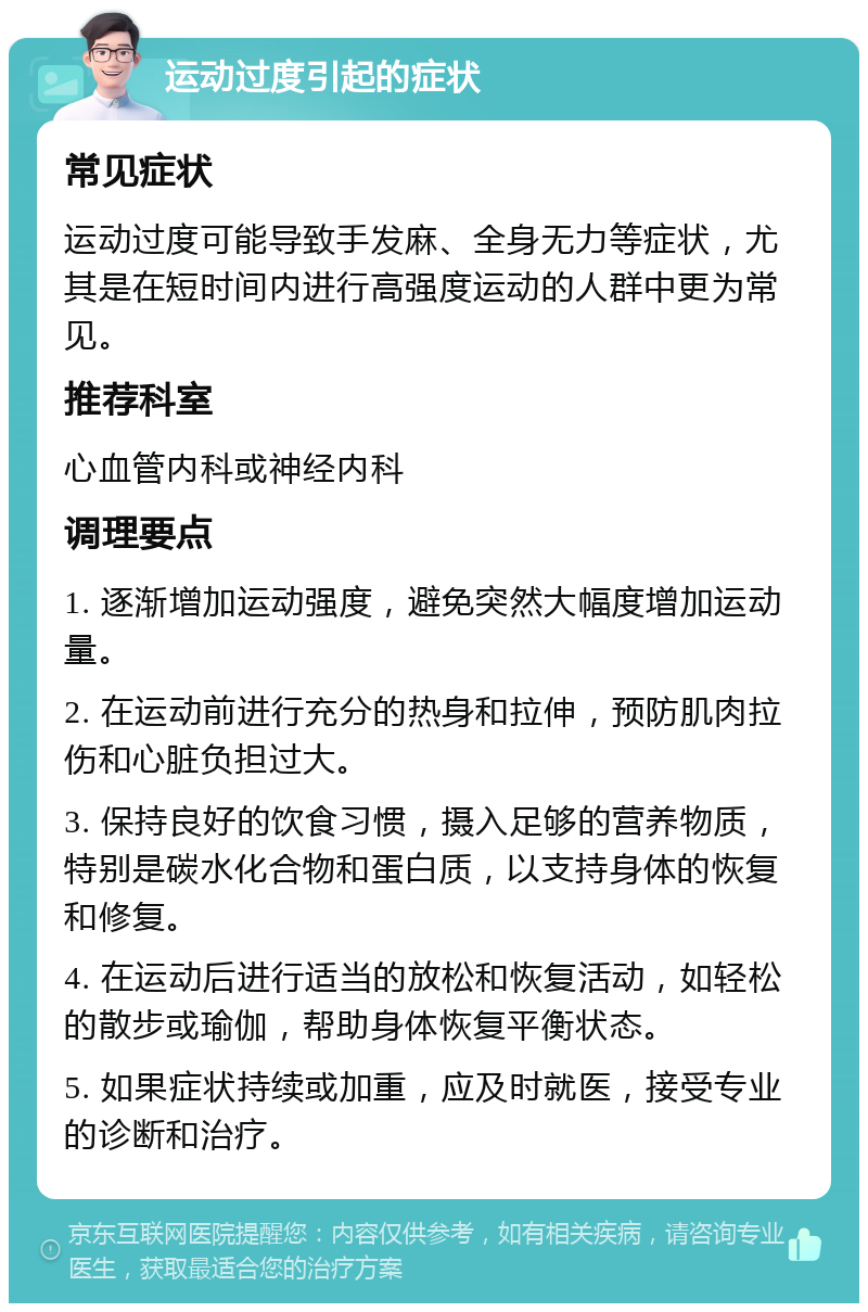 运动过度引起的症状 常见症状 运动过度可能导致手发麻、全身无力等症状，尤其是在短时间内进行高强度运动的人群中更为常见。 推荐科室 心血管内科或神经内科 调理要点 1. 逐渐增加运动强度，避免突然大幅度增加运动量。 2. 在运动前进行充分的热身和拉伸，预防肌肉拉伤和心脏负担过大。 3. 保持良好的饮食习惯，摄入足够的营养物质，特别是碳水化合物和蛋白质，以支持身体的恢复和修复。 4. 在运动后进行适当的放松和恢复活动，如轻松的散步或瑜伽，帮助身体恢复平衡状态。 5. 如果症状持续或加重，应及时就医，接受专业的诊断和治疗。