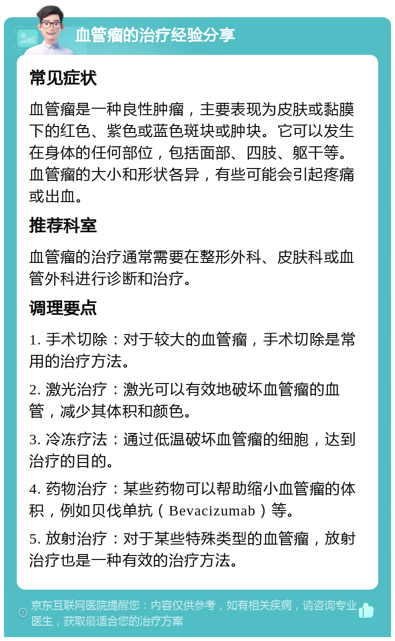 血管瘤的治疗经验分享 常见症状 血管瘤是一种良性肿瘤，主要表现为皮肤或黏膜下的红色、紫色或蓝色斑块或肿块。它可以发生在身体的任何部位，包括面部、四肢、躯干等。血管瘤的大小和形状各异，有些可能会引起疼痛或出血。 推荐科室 血管瘤的治疗通常需要在整形外科、皮肤科或血管外科进行诊断和治疗。 调理要点 1. 手术切除：对于较大的血管瘤，手术切除是常用的治疗方法。 2. 激光治疗：激光可以有效地破坏血管瘤的血管，减少其体积和颜色。 3. 冷冻疗法：通过低温破坏血管瘤的细胞，达到治疗的目的。 4. 药物治疗：某些药物可以帮助缩小血管瘤的体积，例如贝伐单抗（Bevacizumab）等。 5. 放射治疗：对于某些特殊类型的血管瘤，放射治疗也是一种有效的治疗方法。