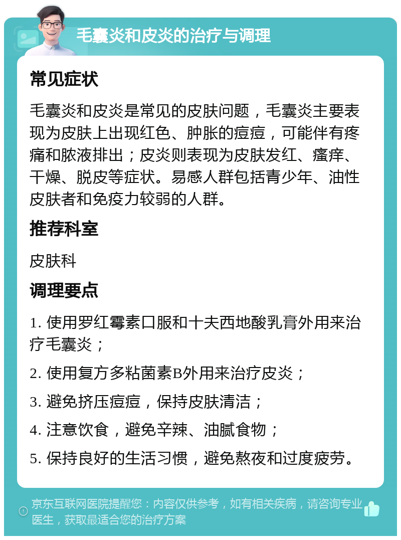 毛囊炎和皮炎的治疗与调理 常见症状 毛囊炎和皮炎是常见的皮肤问题，毛囊炎主要表现为皮肤上出现红色、肿胀的痘痘，可能伴有疼痛和脓液排出；皮炎则表现为皮肤发红、瘙痒、干燥、脱皮等症状。易感人群包括青少年、油性皮肤者和免疫力较弱的人群。 推荐科室 皮肤科 调理要点 1. 使用罗红霉素口服和十夫西地酸乳膏外用来治疗毛囊炎； 2. 使用复方多粘菌素B外用来治疗皮炎； 3. 避免挤压痘痘，保持皮肤清洁； 4. 注意饮食，避免辛辣、油腻食物； 5. 保持良好的生活习惯，避免熬夜和过度疲劳。