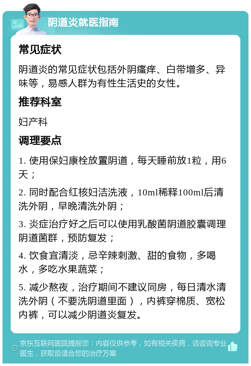 阴道炎就医指南 常见症状 阴道炎的常见症状包括外阴瘙痒、白带增多、异味等，易感人群为有性生活史的女性。 推荐科室 妇产科 调理要点 1. 使用保妇康栓放置阴道，每天睡前放1粒，用6天； 2. 同时配合红核妇洁洗液，10ml稀释100ml后清洗外阴，早晚清洗外阴； 3. 炎症治疗好之后可以使用乳酸菌阴道胶囊调理阴道菌群，预防复发； 4. 饮食宜清淡，忌辛辣刺激、甜的食物，多喝水，多吃水果蔬菜； 5. 减少熬夜，治疗期间不建议同房，每日清水清洗外阴（不要洗阴道里面），内裤穿棉质、宽松内裤，可以减少阴道炎复发。