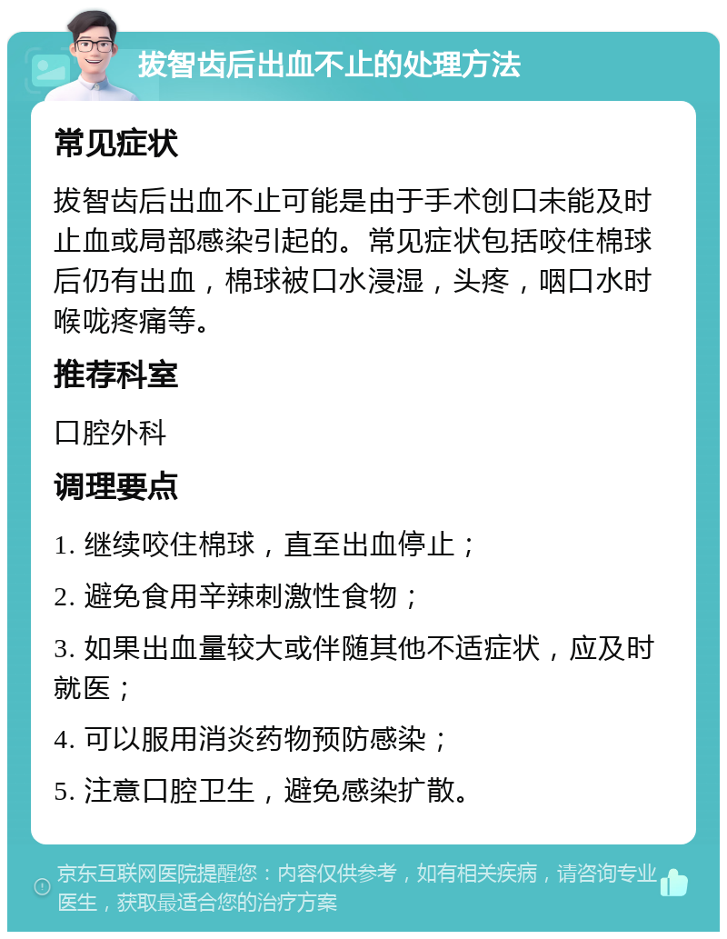 拔智齿后出血不止的处理方法 常见症状 拔智齿后出血不止可能是由于手术创口未能及时止血或局部感染引起的。常见症状包括咬住棉球后仍有出血，棉球被口水浸湿，头疼，咽口水时喉咙疼痛等。 推荐科室 口腔外科 调理要点 1. 继续咬住棉球，直至出血停止； 2. 避免食用辛辣刺激性食物； 3. 如果出血量较大或伴随其他不适症状，应及时就医； 4. 可以服用消炎药物预防感染； 5. 注意口腔卫生，避免感染扩散。