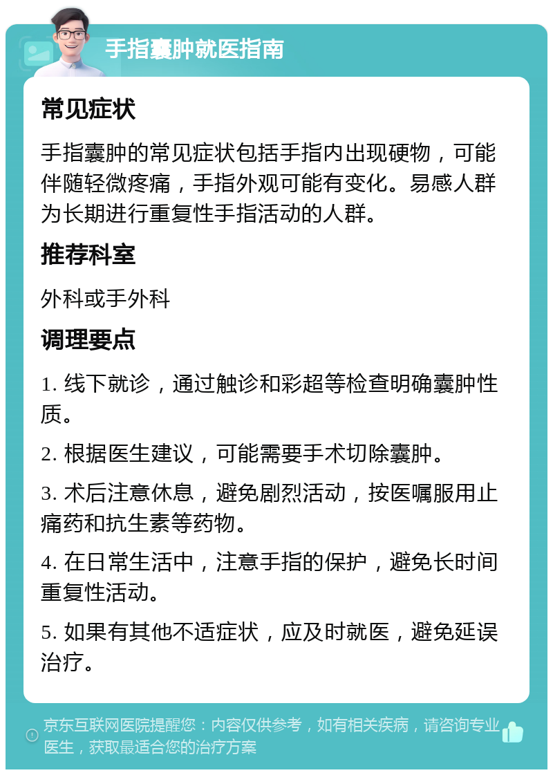 手指囊肿就医指南 常见症状 手指囊肿的常见症状包括手指内出现硬物，可能伴随轻微疼痛，手指外观可能有变化。易感人群为长期进行重复性手指活动的人群。 推荐科室 外科或手外科 调理要点 1. 线下就诊，通过触诊和彩超等检查明确囊肿性质。 2. 根据医生建议，可能需要手术切除囊肿。 3. 术后注意休息，避免剧烈活动，按医嘱服用止痛药和抗生素等药物。 4. 在日常生活中，注意手指的保护，避免长时间重复性活动。 5. 如果有其他不适症状，应及时就医，避免延误治疗。