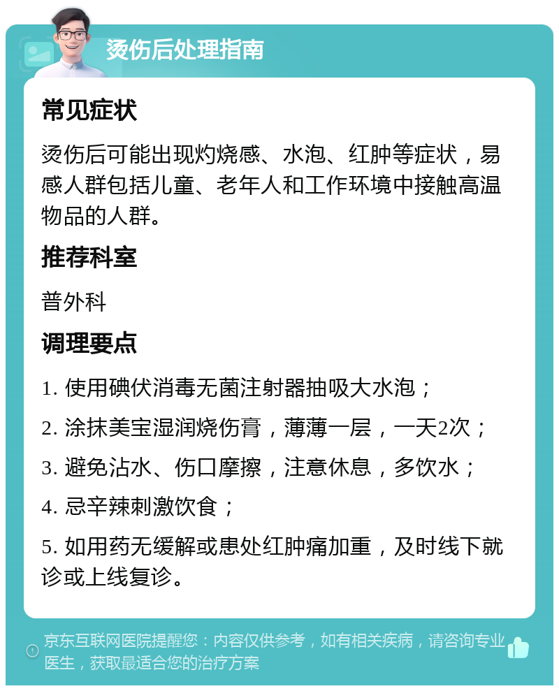 烫伤后处理指南 常见症状 烫伤后可能出现灼烧感、水泡、红肿等症状，易感人群包括儿童、老年人和工作环境中接触高温物品的人群。 推荐科室 普外科 调理要点 1. 使用碘伏消毒无菌注射器抽吸大水泡； 2. 涂抹美宝湿润烧伤膏，薄薄一层，一天2次； 3. 避免沾水、伤口摩擦，注意休息，多饮水； 4. 忌辛辣刺激饮食； 5. 如用药无缓解或患处红肿痛加重，及时线下就诊或上线复诊。