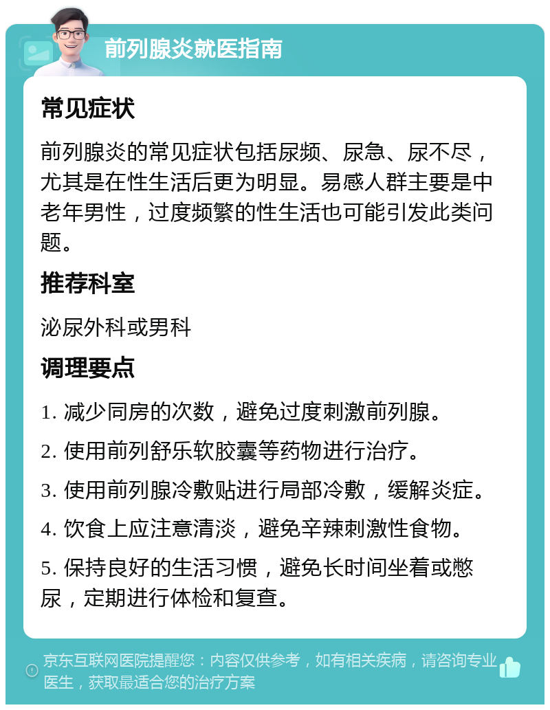 前列腺炎就医指南 常见症状 前列腺炎的常见症状包括尿频、尿急、尿不尽，尤其是在性生活后更为明显。易感人群主要是中老年男性，过度频繁的性生活也可能引发此类问题。 推荐科室 泌尿外科或男科 调理要点 1. 减少同房的次数，避免过度刺激前列腺。 2. 使用前列舒乐软胶囊等药物进行治疗。 3. 使用前列腺冷敷贴进行局部冷敷，缓解炎症。 4. 饮食上应注意清淡，避免辛辣刺激性食物。 5. 保持良好的生活习惯，避免长时间坐着或憋尿，定期进行体检和复查。