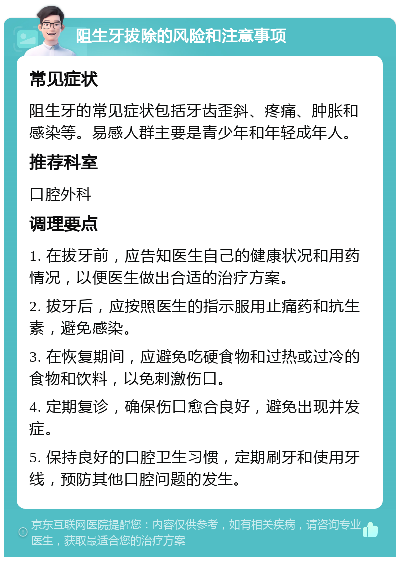 阻生牙拔除的风险和注意事项 常见症状 阻生牙的常见症状包括牙齿歪斜、疼痛、肿胀和感染等。易感人群主要是青少年和年轻成年人。 推荐科室 口腔外科 调理要点 1. 在拔牙前，应告知医生自己的健康状况和用药情况，以便医生做出合适的治疗方案。 2. 拔牙后，应按照医生的指示服用止痛药和抗生素，避免感染。 3. 在恢复期间，应避免吃硬食物和过热或过冷的食物和饮料，以免刺激伤口。 4. 定期复诊，确保伤口愈合良好，避免出现并发症。 5. 保持良好的口腔卫生习惯，定期刷牙和使用牙线，预防其他口腔问题的发生。