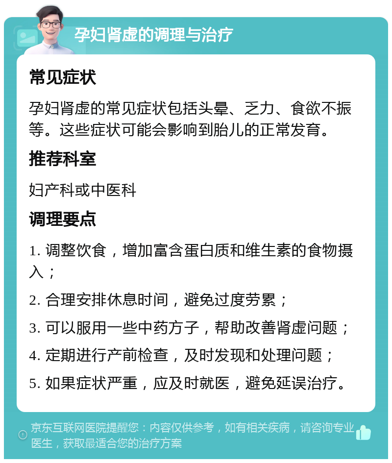 孕妇肾虚的调理与治疗 常见症状 孕妇肾虚的常见症状包括头晕、乏力、食欲不振等。这些症状可能会影响到胎儿的正常发育。 推荐科室 妇产科或中医科 调理要点 1. 调整饮食，增加富含蛋白质和维生素的食物摄入； 2. 合理安排休息时间，避免过度劳累； 3. 可以服用一些中药方子，帮助改善肾虚问题； 4. 定期进行产前检查，及时发现和处理问题； 5. 如果症状严重，应及时就医，避免延误治疗。