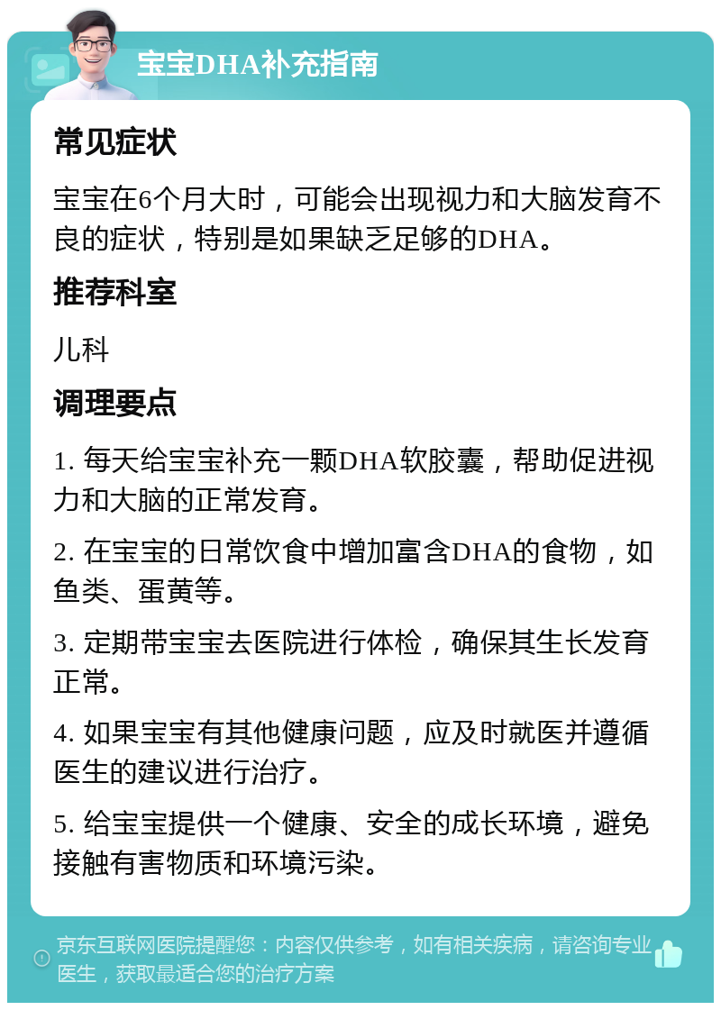 宝宝DHA补充指南 常见症状 宝宝在6个月大时，可能会出现视力和大脑发育不良的症状，特别是如果缺乏足够的DHA。 推荐科室 儿科 调理要点 1. 每天给宝宝补充一颗DHA软胶囊，帮助促进视力和大脑的正常发育。 2. 在宝宝的日常饮食中增加富含DHA的食物，如鱼类、蛋黄等。 3. 定期带宝宝去医院进行体检，确保其生长发育正常。 4. 如果宝宝有其他健康问题，应及时就医并遵循医生的建议进行治疗。 5. 给宝宝提供一个健康、安全的成长环境，避免接触有害物质和环境污染。