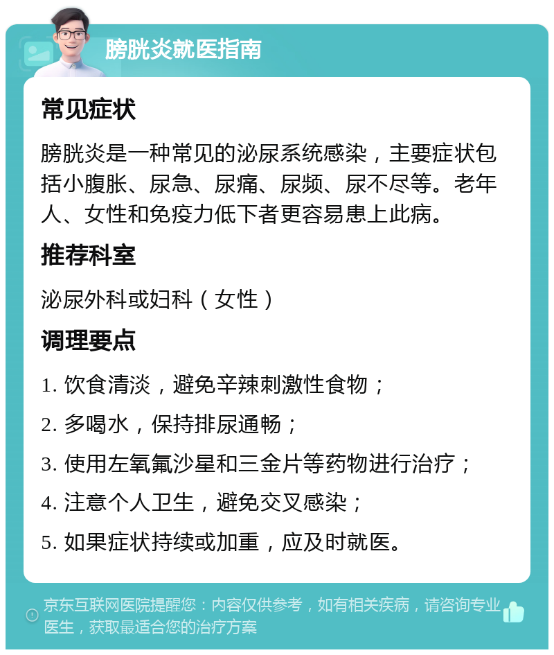 膀胱炎就医指南 常见症状 膀胱炎是一种常见的泌尿系统感染，主要症状包括小腹胀、尿急、尿痛、尿频、尿不尽等。老年人、女性和免疫力低下者更容易患上此病。 推荐科室 泌尿外科或妇科（女性） 调理要点 1. 饮食清淡，避免辛辣刺激性食物； 2. 多喝水，保持排尿通畅； 3. 使用左氧氟沙星和三金片等药物进行治疗； 4. 注意个人卫生，避免交叉感染； 5. 如果症状持续或加重，应及时就医。