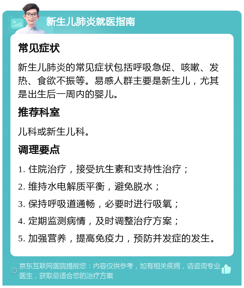 新生儿肺炎就医指南 常见症状 新生儿肺炎的常见症状包括呼吸急促、咳嗽、发热、食欲不振等。易感人群主要是新生儿，尤其是出生后一周内的婴儿。 推荐科室 儿科或新生儿科。 调理要点 1. 住院治疗，接受抗生素和支持性治疗； 2. 维持水电解质平衡，避免脱水； 3. 保持呼吸道通畅，必要时进行吸氧； 4. 定期监测病情，及时调整治疗方案； 5. 加强营养，提高免疫力，预防并发症的发生。