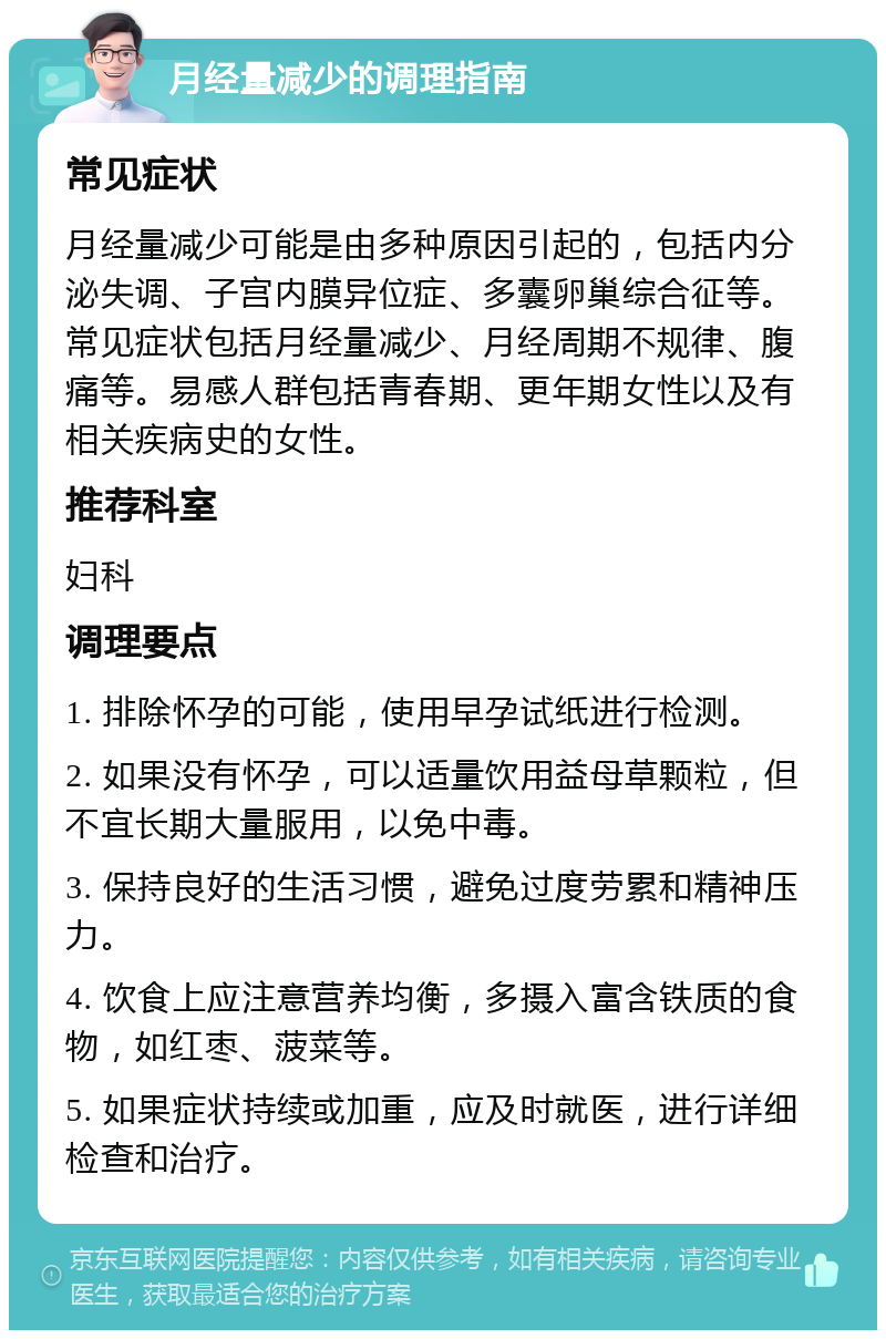 月经量减少的调理指南 常见症状 月经量减少可能是由多种原因引起的，包括内分泌失调、子宫内膜异位症、多囊卵巢综合征等。常见症状包括月经量减少、月经周期不规律、腹痛等。易感人群包括青春期、更年期女性以及有相关疾病史的女性。 推荐科室 妇科 调理要点 1. 排除怀孕的可能，使用早孕试纸进行检测。 2. 如果没有怀孕，可以适量饮用益母草颗粒，但不宜长期大量服用，以免中毒。 3. 保持良好的生活习惯，避免过度劳累和精神压力。 4. 饮食上应注意营养均衡，多摄入富含铁质的食物，如红枣、菠菜等。 5. 如果症状持续或加重，应及时就医，进行详细检查和治疗。