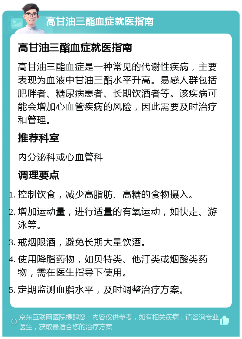 高甘油三酯血症就医指南 高甘油三酯血症就医指南 高甘油三酯血症是一种常见的代谢性疾病，主要表现为血液中甘油三酯水平升高。易感人群包括肥胖者、糖尿病患者、长期饮酒者等。该疾病可能会增加心血管疾病的风险，因此需要及时治疗和管理。 推荐科室 内分泌科或心血管科 调理要点 控制饮食，减少高脂肪、高糖的食物摄入。 增加运动量，进行适量的有氧运动，如快走、游泳等。 戒烟限酒，避免长期大量饮酒。 使用降脂药物，如贝特类、他汀类或烟酸类药物，需在医生指导下使用。 定期监测血脂水平，及时调整治疗方案。