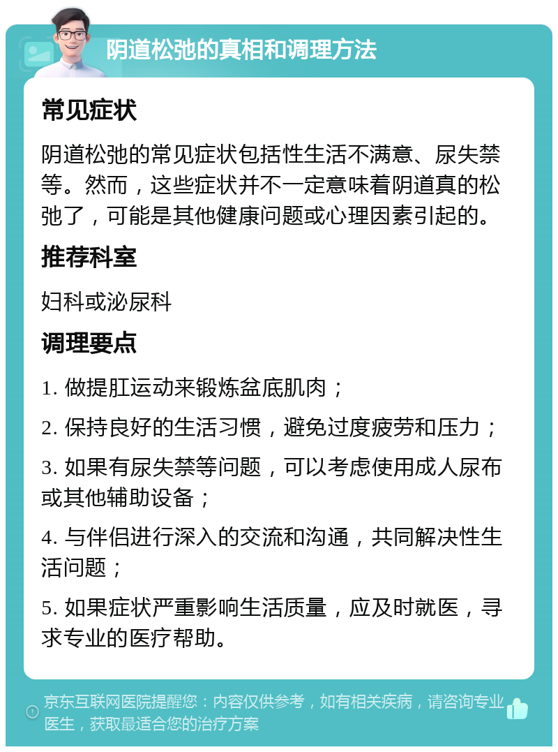 阴道松弛的真相和调理方法 常见症状 阴道松弛的常见症状包括性生活不满意、尿失禁等。然而，这些症状并不一定意味着阴道真的松弛了，可能是其他健康问题或心理因素引起的。 推荐科室 妇科或泌尿科 调理要点 1. 做提肛运动来锻炼盆底肌肉； 2. 保持良好的生活习惯，避免过度疲劳和压力； 3. 如果有尿失禁等问题，可以考虑使用成人尿布或其他辅助设备； 4. 与伴侣进行深入的交流和沟通，共同解决性生活问题； 5. 如果症状严重影响生活质量，应及时就医，寻求专业的医疗帮助。