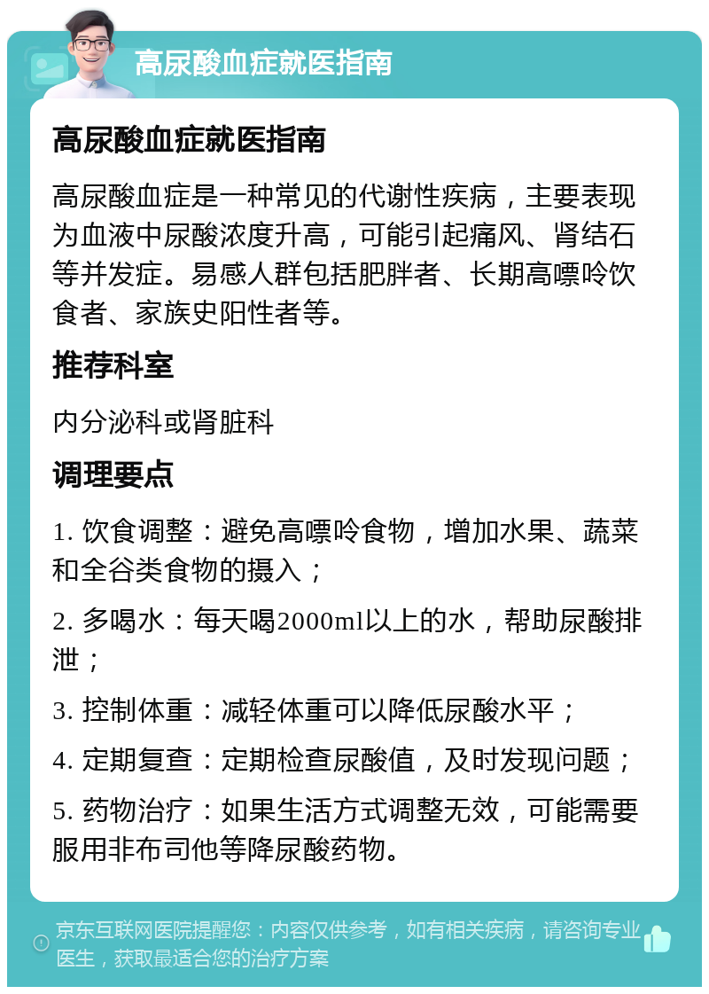 高尿酸血症就医指南 高尿酸血症就医指南 高尿酸血症是一种常见的代谢性疾病，主要表现为血液中尿酸浓度升高，可能引起痛风、肾结石等并发症。易感人群包括肥胖者、长期高嘌呤饮食者、家族史阳性者等。 推荐科室 内分泌科或肾脏科 调理要点 1. 饮食调整：避免高嘌呤食物，增加水果、蔬菜和全谷类食物的摄入； 2. 多喝水：每天喝2000ml以上的水，帮助尿酸排泄； 3. 控制体重：减轻体重可以降低尿酸水平； 4. 定期复查：定期检查尿酸值，及时发现问题； 5. 药物治疗：如果生活方式调整无效，可能需要服用非布司他等降尿酸药物。