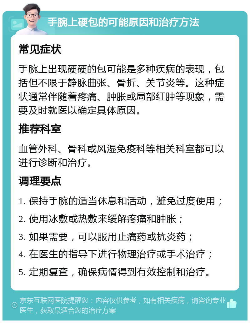 手腕上硬包的可能原因和治疗方法 常见症状 手腕上出现硬硬的包可能是多种疾病的表现，包括但不限于静脉曲张、骨折、关节炎等。这种症状通常伴随着疼痛、肿胀或局部红肿等现象，需要及时就医以确定具体原因。 推荐科室 血管外科、骨科或风湿免疫科等相关科室都可以进行诊断和治疗。 调理要点 1. 保持手腕的适当休息和活动，避免过度使用； 2. 使用冰敷或热敷来缓解疼痛和肿胀； 3. 如果需要，可以服用止痛药或抗炎药； 4. 在医生的指导下进行物理治疗或手术治疗； 5. 定期复查，确保病情得到有效控制和治疗。