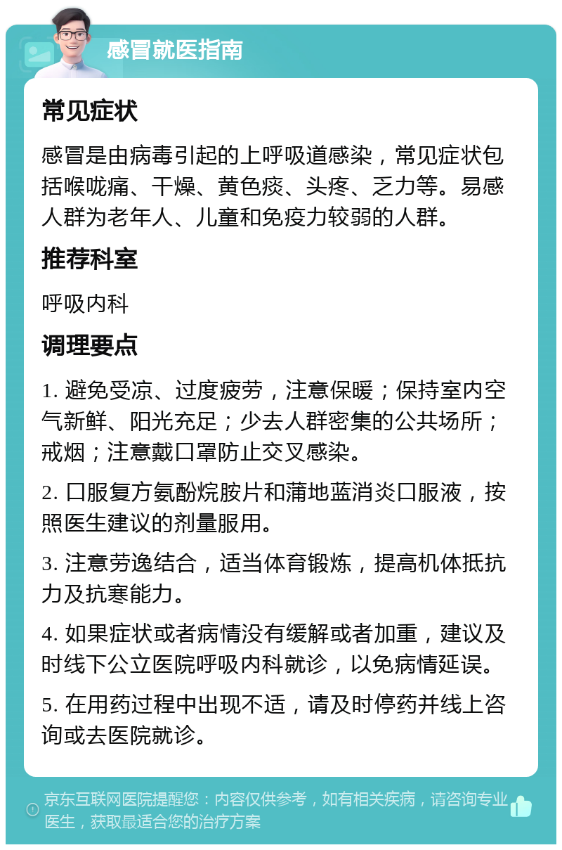 感冒就医指南 常见症状 感冒是由病毒引起的上呼吸道感染，常见症状包括喉咙痛、干燥、黄色痰、头疼、乏力等。易感人群为老年人、儿童和免疫力较弱的人群。 推荐科室 呼吸内科 调理要点 1. 避免受凉、过度疲劳，注意保暖；保持室内空气新鲜、阳光充足；少去人群密集的公共场所；戒烟；注意戴口罩防止交叉感染。 2. 口服复方氨酚烷胺片和蒲地蓝消炎口服液，按照医生建议的剂量服用。 3. 注意劳逸结合，适当体育锻炼，提高机体抵抗力及抗寒能力。 4. 如果症状或者病情没有缓解或者加重，建议及时线下公立医院呼吸内科就诊，以免病情延误。 5. 在用药过程中出现不适，请及时停药并线上咨询或去医院就诊。