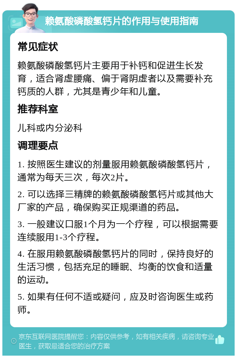 赖氨酸磷酸氢钙片的作用与使用指南 常见症状 赖氨酸磷酸氢钙片主要用于补钙和促进生长发育，适合肾虚腰痛、偏于肾阴虚者以及需要补充钙质的人群，尤其是青少年和儿童。 推荐科室 儿科或内分泌科 调理要点 1. 按照医生建议的剂量服用赖氨酸磷酸氢钙片，通常为每天三次，每次2片。 2. 可以选择三精牌的赖氨酸磷酸氢钙片或其他大厂家的产品，确保购买正规渠道的药品。 3. 一般建议口服1个月为一个疗程，可以根据需要连续服用1-3个疗程。 4. 在服用赖氨酸磷酸氢钙片的同时，保持良好的生活习惯，包括充足的睡眠、均衡的饮食和适量的运动。 5. 如果有任何不适或疑问，应及时咨询医生或药师。