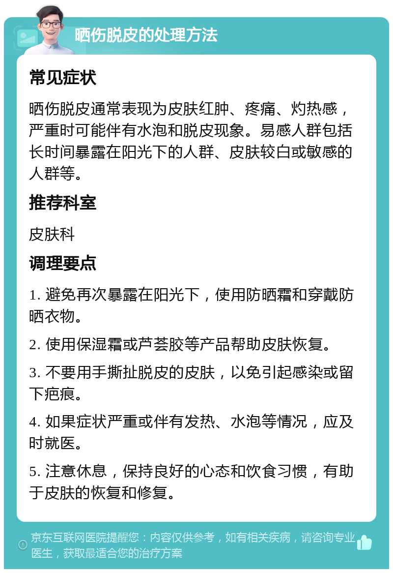 晒伤脱皮的处理方法 常见症状 晒伤脱皮通常表现为皮肤红肿、疼痛、灼热感，严重时可能伴有水泡和脱皮现象。易感人群包括长时间暴露在阳光下的人群、皮肤较白或敏感的人群等。 推荐科室 皮肤科 调理要点 1. 避免再次暴露在阳光下，使用防晒霜和穿戴防晒衣物。 2. 使用保湿霜或芦荟胶等产品帮助皮肤恢复。 3. 不要用手撕扯脱皮的皮肤，以免引起感染或留下疤痕。 4. 如果症状严重或伴有发热、水泡等情况，应及时就医。 5. 注意休息，保持良好的心态和饮食习惯，有助于皮肤的恢复和修复。