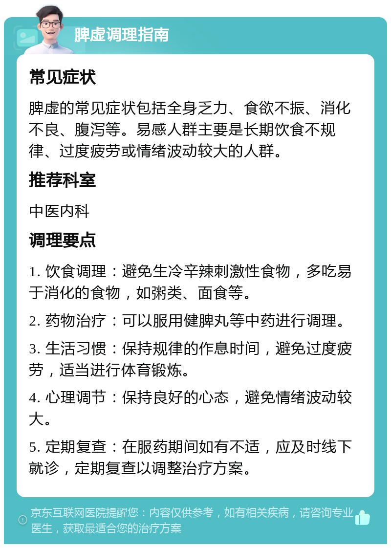 脾虚调理指南 常见症状 脾虚的常见症状包括全身乏力、食欲不振、消化不良、腹泻等。易感人群主要是长期饮食不规律、过度疲劳或情绪波动较大的人群。 推荐科室 中医内科 调理要点 1. 饮食调理：避免生冷辛辣刺激性食物，多吃易于消化的食物，如粥类、面食等。 2. 药物治疗：可以服用健脾丸等中药进行调理。 3. 生活习惯：保持规律的作息时间，避免过度疲劳，适当进行体育锻炼。 4. 心理调节：保持良好的心态，避免情绪波动较大。 5. 定期复查：在服药期间如有不适，应及时线下就诊，定期复查以调整治疗方案。