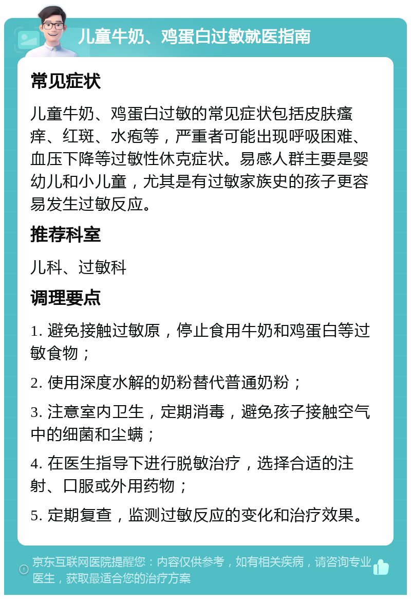 儿童牛奶、鸡蛋白过敏就医指南 常见症状 儿童牛奶、鸡蛋白过敏的常见症状包括皮肤瘙痒、红斑、水疱等，严重者可能出现呼吸困难、血压下降等过敏性休克症状。易感人群主要是婴幼儿和小儿童，尤其是有过敏家族史的孩子更容易发生过敏反应。 推荐科室 儿科、过敏科 调理要点 1. 避免接触过敏原，停止食用牛奶和鸡蛋白等过敏食物； 2. 使用深度水解的奶粉替代普通奶粉； 3. 注意室内卫生，定期消毒，避免孩子接触空气中的细菌和尘螨； 4. 在医生指导下进行脱敏治疗，选择合适的注射、口服或外用药物； 5. 定期复查，监测过敏反应的变化和治疗效果。