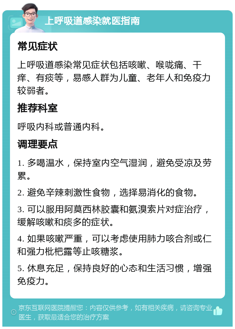 上呼吸道感染就医指南 常见症状 上呼吸道感染常见症状包括咳嗽、喉咙痛、干痒、有痰等，易感人群为儿童、老年人和免疫力较弱者。 推荐科室 呼吸内科或普通内科。 调理要点 1. 多喝温水，保持室内空气湿润，避免受凉及劳累。 2. 避免辛辣刺激性食物，选择易消化的食物。 3. 可以服用阿莫西林胶囊和氨溴索片对症治疗，缓解咳嗽和痰多的症状。 4. 如果咳嗽严重，可以考虑使用肺力咳合剂或仁和强力枇杷露等止咳糖浆。 5. 休息充足，保持良好的心态和生活习惯，增强免疫力。