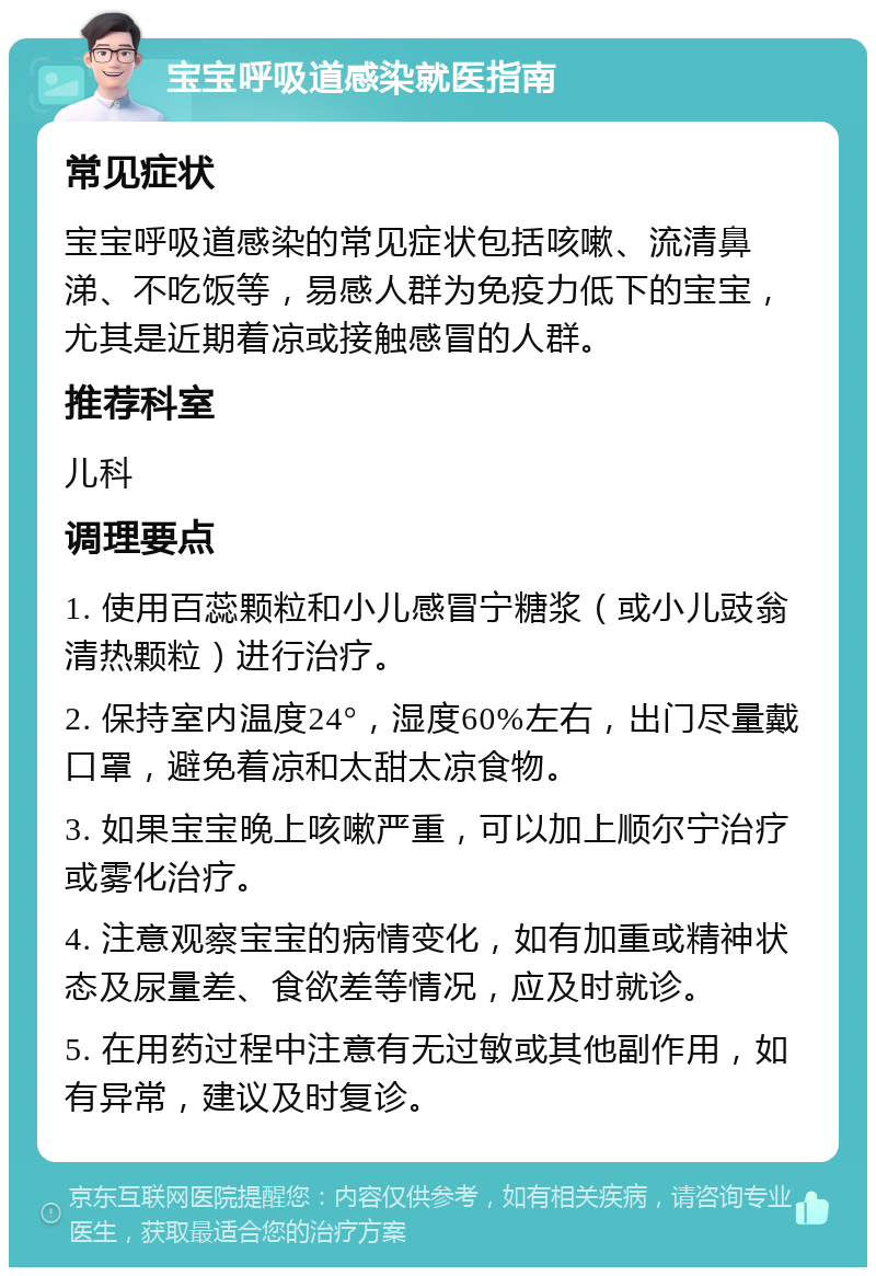 宝宝呼吸道感染就医指南 常见症状 宝宝呼吸道感染的常见症状包括咳嗽、流清鼻涕、不吃饭等，易感人群为免疫力低下的宝宝，尤其是近期着凉或接触感冒的人群。 推荐科室 儿科 调理要点 1. 使用百蕊颗粒和小儿感冒宁糖浆（或小儿豉翁清热颗粒）进行治疗。 2. 保持室内温度24°，湿度60%左右，出门尽量戴口罩，避免着凉和太甜太凉食物。 3. 如果宝宝晚上咳嗽严重，可以加上顺尔宁治疗或雾化治疗。 4. 注意观察宝宝的病情变化，如有加重或精神状态及尿量差、食欲差等情况，应及时就诊。 5. 在用药过程中注意有无过敏或其他副作用，如有异常，建议及时复诊。