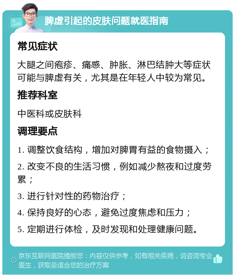 脾虚引起的皮肤问题就医指南 常见症状 大腿之间疱疹、痛感、肿胀、淋巴结肿大等症状可能与脾虚有关，尤其是在年轻人中较为常见。 推荐科室 中医科或皮肤科 调理要点 1. 调整饮食结构，增加对脾胃有益的食物摄入； 2. 改变不良的生活习惯，例如减少熬夜和过度劳累； 3. 进行针对性的药物治疗； 4. 保持良好的心态，避免过度焦虑和压力； 5. 定期进行体检，及时发现和处理健康问题。