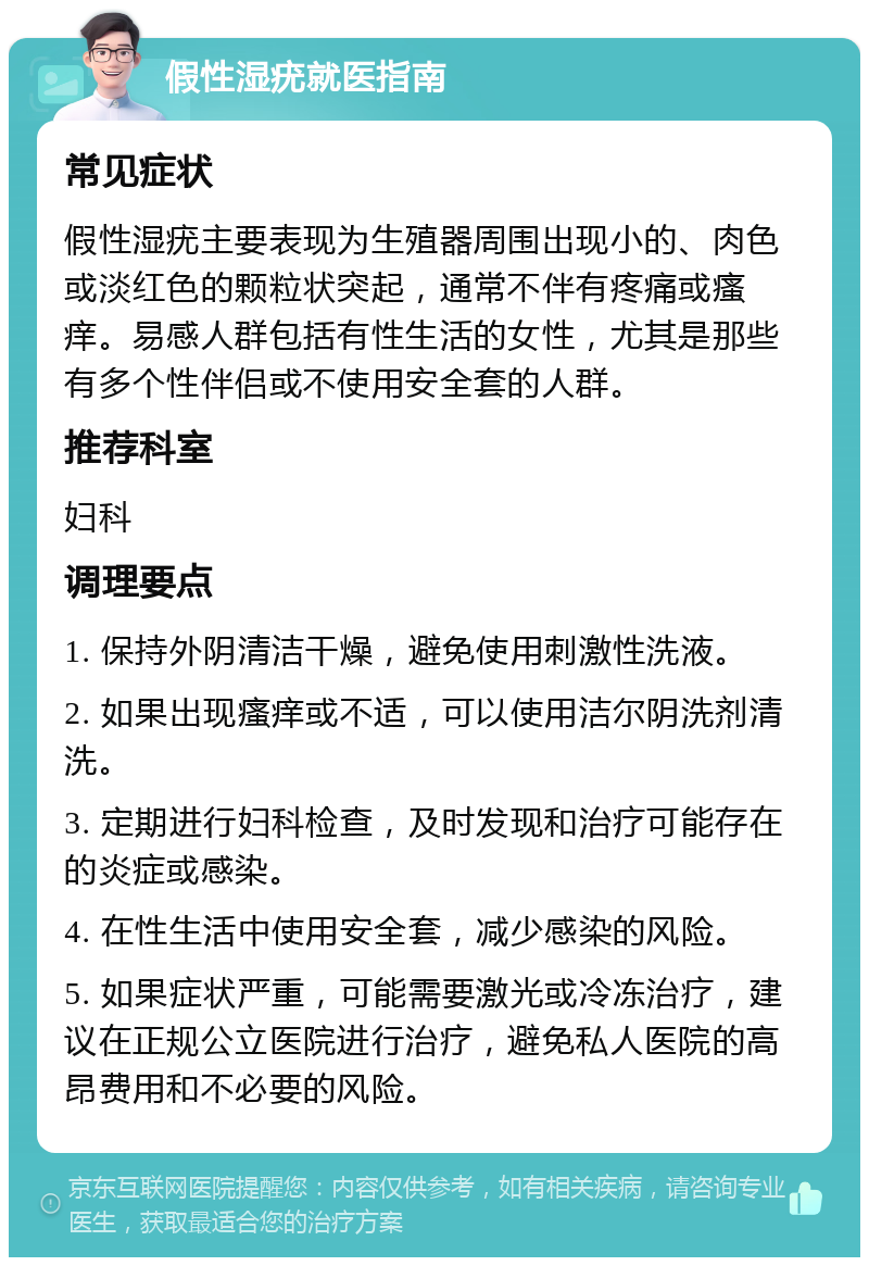 假性湿疣就医指南 常见症状 假性湿疣主要表现为生殖器周围出现小的、肉色或淡红色的颗粒状突起，通常不伴有疼痛或瘙痒。易感人群包括有性生活的女性，尤其是那些有多个性伴侣或不使用安全套的人群。 推荐科室 妇科 调理要点 1. 保持外阴清洁干燥，避免使用刺激性洗液。 2. 如果出现瘙痒或不适，可以使用洁尔阴洗剂清洗。 3. 定期进行妇科检查，及时发现和治疗可能存在的炎症或感染。 4. 在性生活中使用安全套，减少感染的风险。 5. 如果症状严重，可能需要激光或冷冻治疗，建议在正规公立医院进行治疗，避免私人医院的高昂费用和不必要的风险。