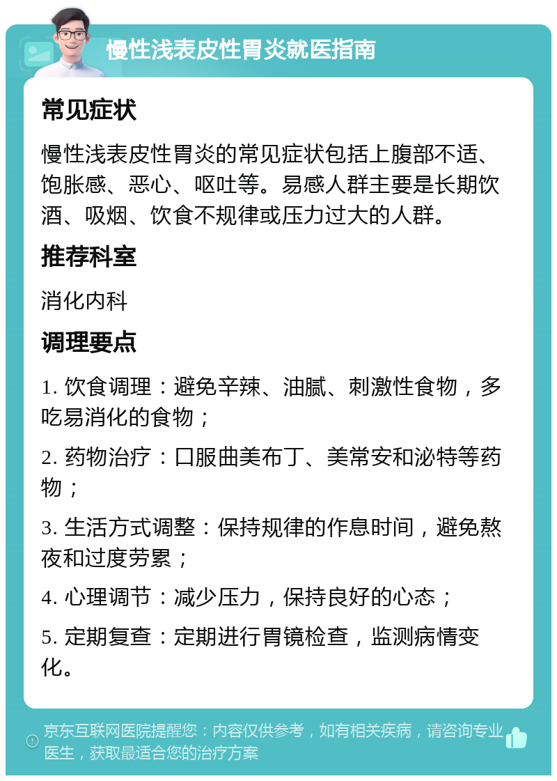 慢性浅表皮性胃炎就医指南 常见症状 慢性浅表皮性胃炎的常见症状包括上腹部不适、饱胀感、恶心、呕吐等。易感人群主要是长期饮酒、吸烟、饮食不规律或压力过大的人群。 推荐科室 消化内科 调理要点 1. 饮食调理：避免辛辣、油腻、刺激性食物，多吃易消化的食物； 2. 药物治疗：口服曲美布丁、美常安和泌特等药物； 3. 生活方式调整：保持规律的作息时间，避免熬夜和过度劳累； 4. 心理调节：减少压力，保持良好的心态； 5. 定期复查：定期进行胃镜检查，监测病情变化。