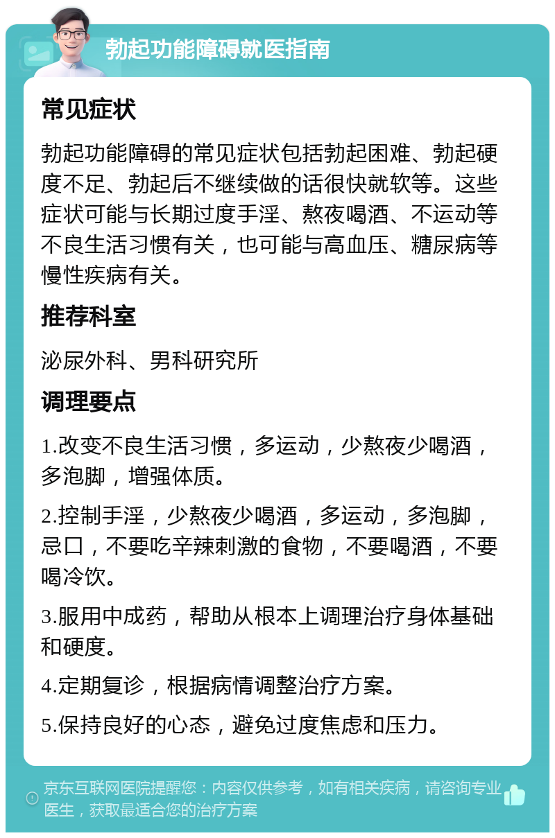 勃起功能障碍就医指南 常见症状 勃起功能障碍的常见症状包括勃起困难、勃起硬度不足、勃起后不继续做的话很快就软等。这些症状可能与长期过度手淫、熬夜喝酒、不运动等不良生活习惯有关，也可能与高血压、糖尿病等慢性疾病有关。 推荐科室 泌尿外科、男科研究所 调理要点 1.改变不良生活习惯，多运动，少熬夜少喝酒，多泡脚，增强体质。 2.控制手淫，少熬夜少喝酒，多运动，多泡脚，忌口，不要吃辛辣刺激的食物，不要喝酒，不要喝冷饮。 3.服用中成药，帮助从根本上调理治疗身体基础和硬度。 4.定期复诊，根据病情调整治疗方案。 5.保持良好的心态，避免过度焦虑和压力。