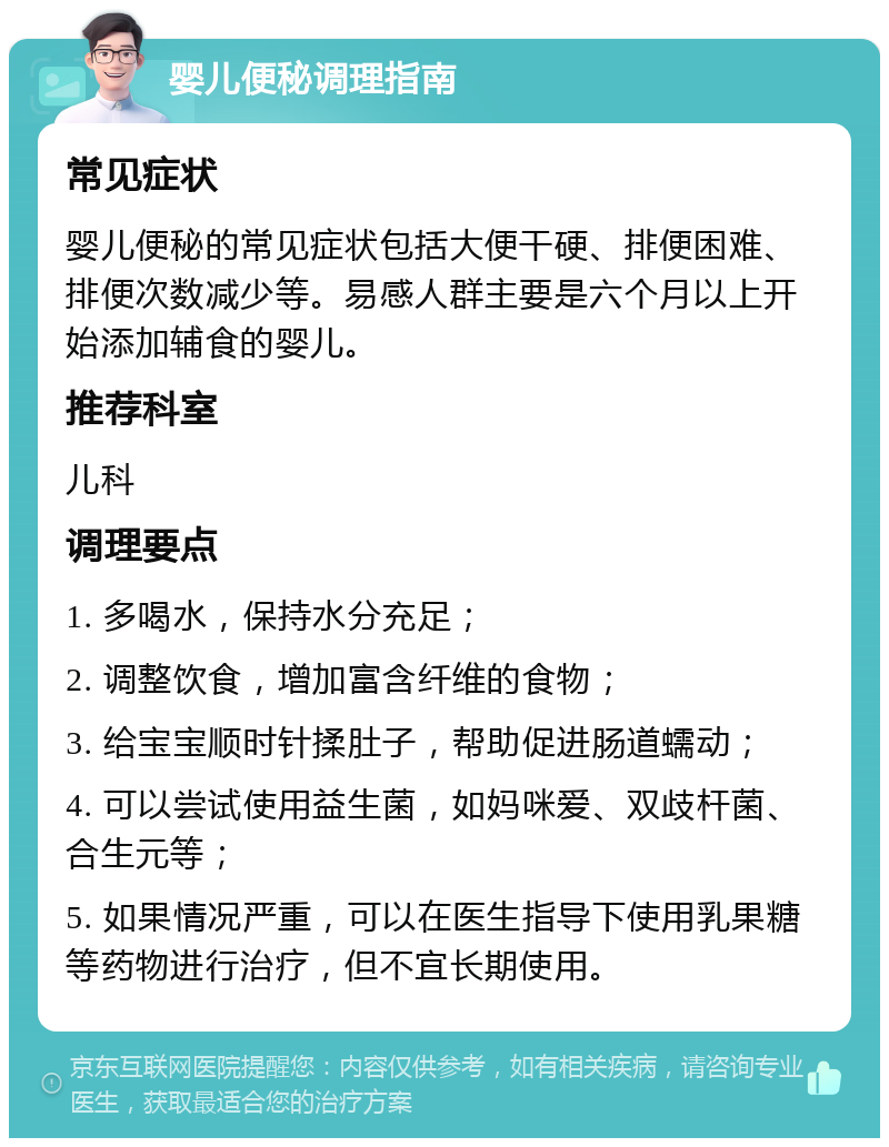 婴儿便秘调理指南 常见症状 婴儿便秘的常见症状包括大便干硬、排便困难、排便次数减少等。易感人群主要是六个月以上开始添加辅食的婴儿。 推荐科室 儿科 调理要点 1. 多喝水，保持水分充足； 2. 调整饮食，增加富含纤维的食物； 3. 给宝宝顺时针揉肚子，帮助促进肠道蠕动； 4. 可以尝试使用益生菌，如妈咪爱、双歧杆菌、合生元等； 5. 如果情况严重，可以在医生指导下使用乳果糖等药物进行治疗，但不宜长期使用。