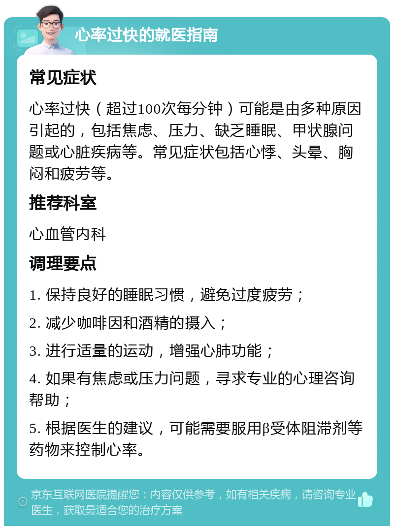 心率过快的就医指南 常见症状 心率过快（超过100次每分钟）可能是由多种原因引起的，包括焦虑、压力、缺乏睡眠、甲状腺问题或心脏疾病等。常见症状包括心悸、头晕、胸闷和疲劳等。 推荐科室 心血管内科 调理要点 1. 保持良好的睡眠习惯，避免过度疲劳； 2. 减少咖啡因和酒精的摄入； 3. 进行适量的运动，增强心肺功能； 4. 如果有焦虑或压力问题，寻求专业的心理咨询帮助； 5. 根据医生的建议，可能需要服用β受体阻滞剂等药物来控制心率。