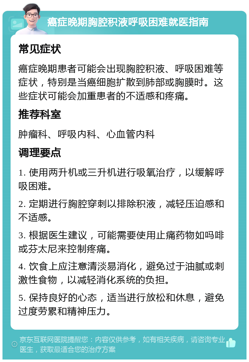 癌症晚期胸腔积液呼吸困难就医指南 常见症状 癌症晚期患者可能会出现胸腔积液、呼吸困难等症状，特别是当癌细胞扩散到肺部或胸膜时。这些症状可能会加重患者的不适感和疼痛。 推荐科室 肿瘤科、呼吸内科、心血管内科 调理要点 1. 使用两升机或三升机进行吸氧治疗，以缓解呼吸困难。 2. 定期进行胸腔穿刺以排除积液，减轻压迫感和不适感。 3. 根据医生建议，可能需要使用止痛药物如吗啡或芬太尼来控制疼痛。 4. 饮食上应注意清淡易消化，避免过于油腻或刺激性食物，以减轻消化系统的负担。 5. 保持良好的心态，适当进行放松和休息，避免过度劳累和精神压力。