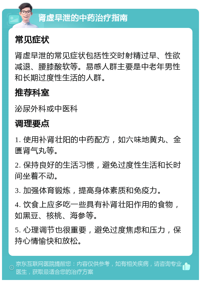 肾虚早泄的中药治疗指南 常见症状 肾虚早泄的常见症状包括性交时射精过早、性欲减退、腰膝酸软等。易感人群主要是中老年男性和长期过度性生活的人群。 推荐科室 泌尿外科或中医科 调理要点 1. 使用补肾壮阳的中药配方，如六味地黄丸、金匮肾气丸等。 2. 保持良好的生活习惯，避免过度性生活和长时间坐着不动。 3. 加强体育锻炼，提高身体素质和免疫力。 4. 饮食上应多吃一些具有补肾壮阳作用的食物，如黑豆、核桃、海参等。 5. 心理调节也很重要，避免过度焦虑和压力，保持心情愉快和放松。