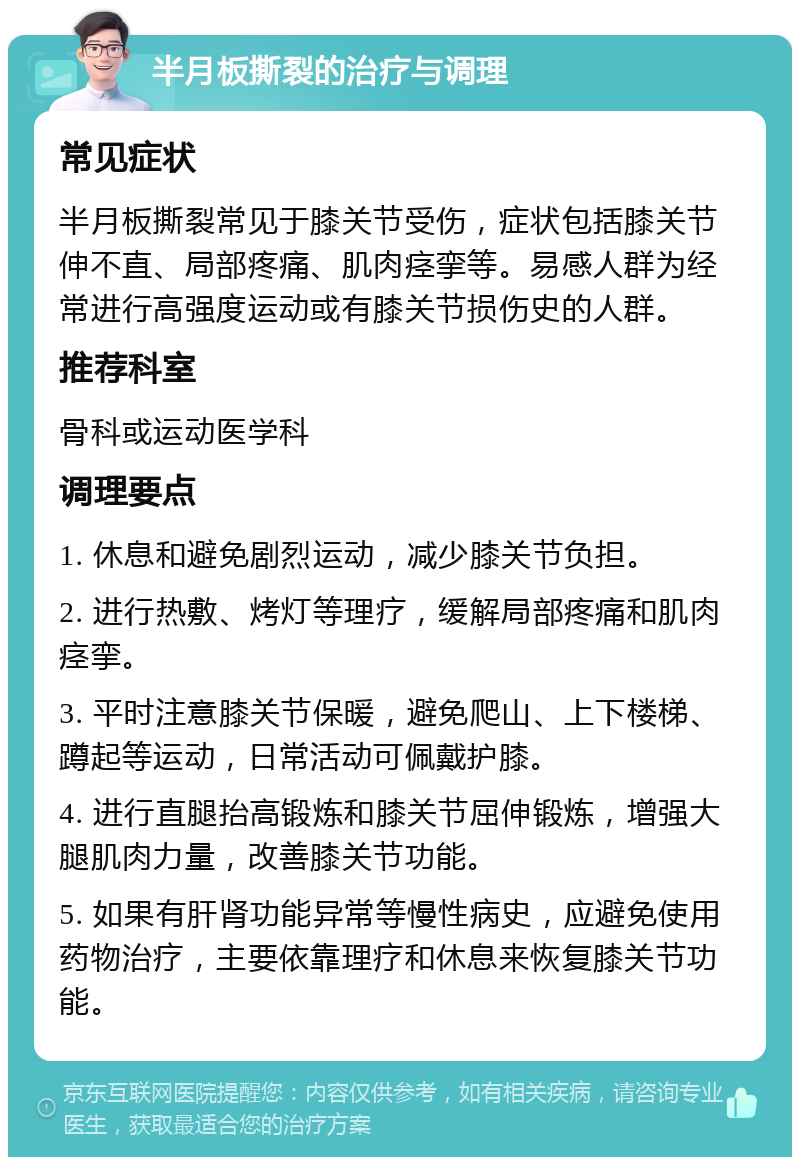 半月板撕裂的治疗与调理 常见症状 半月板撕裂常见于膝关节受伤，症状包括膝关节伸不直、局部疼痛、肌肉痉挛等。易感人群为经常进行高强度运动或有膝关节损伤史的人群。 推荐科室 骨科或运动医学科 调理要点 1. 休息和避免剧烈运动，减少膝关节负担。 2. 进行热敷、烤灯等理疗，缓解局部疼痛和肌肉痉挛。 3. 平时注意膝关节保暖，避免爬山、上下楼梯、蹲起等运动，日常活动可佩戴护膝。 4. 进行直腿抬高锻炼和膝关节屈伸锻炼，增强大腿肌肉力量，改善膝关节功能。 5. 如果有肝肾功能异常等慢性病史，应避免使用药物治疗，主要依靠理疗和休息来恢复膝关节功能。