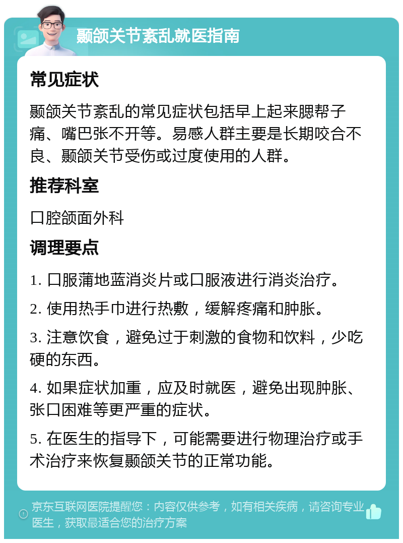 颞颌关节紊乱就医指南 常见症状 颞颌关节紊乱的常见症状包括早上起来腮帮子痛、嘴巴张不开等。易感人群主要是长期咬合不良、颞颌关节受伤或过度使用的人群。 推荐科室 口腔颌面外科 调理要点 1. 口服蒲地蓝消炎片或口服液进行消炎治疗。 2. 使用热手巾进行热敷，缓解疼痛和肿胀。 3. 注意饮食，避免过于刺激的食物和饮料，少吃硬的东西。 4. 如果症状加重，应及时就医，避免出现肿胀、张口困难等更严重的症状。 5. 在医生的指导下，可能需要进行物理治疗或手术治疗来恢复颞颌关节的正常功能。