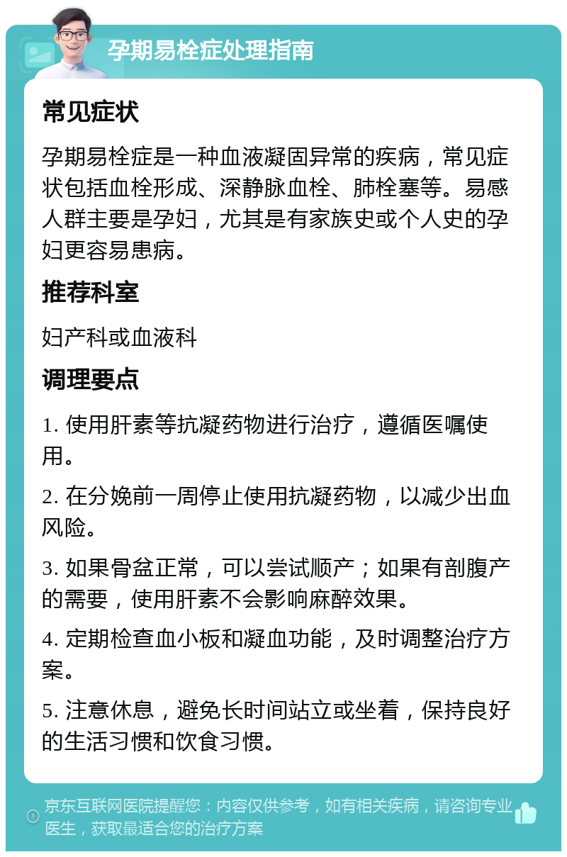 孕期易栓症处理指南 常见症状 孕期易栓症是一种血液凝固异常的疾病，常见症状包括血栓形成、深静脉血栓、肺栓塞等。易感人群主要是孕妇，尤其是有家族史或个人史的孕妇更容易患病。 推荐科室 妇产科或血液科 调理要点 1. 使用肝素等抗凝药物进行治疗，遵循医嘱使用。 2. 在分娩前一周停止使用抗凝药物，以减少出血风险。 3. 如果骨盆正常，可以尝试顺产；如果有剖腹产的需要，使用肝素不会影响麻醉效果。 4. 定期检查血小板和凝血功能，及时调整治疗方案。 5. 注意休息，避免长时间站立或坐着，保持良好的生活习惯和饮食习惯。