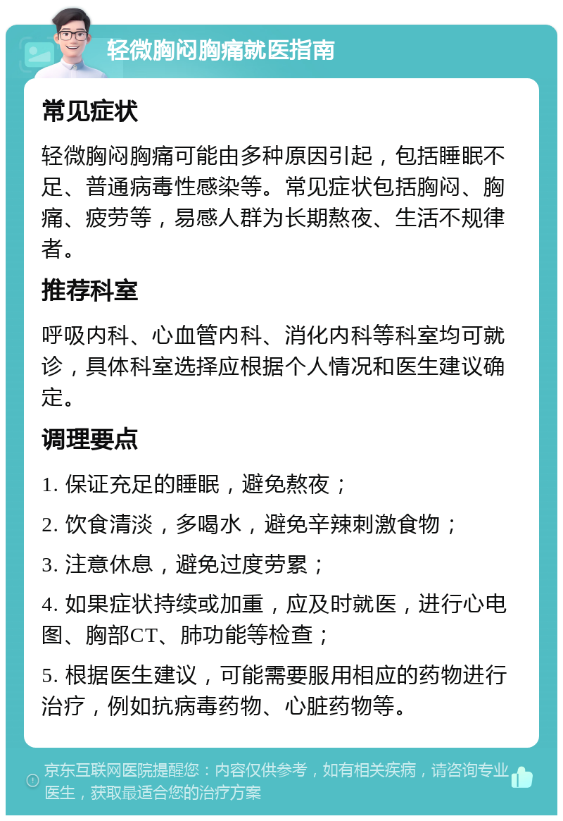 轻微胸闷胸痛就医指南 常见症状 轻微胸闷胸痛可能由多种原因引起，包括睡眠不足、普通病毒性感染等。常见症状包括胸闷、胸痛、疲劳等，易感人群为长期熬夜、生活不规律者。 推荐科室 呼吸内科、心血管内科、消化内科等科室均可就诊，具体科室选择应根据个人情况和医生建议确定。 调理要点 1. 保证充足的睡眠，避免熬夜； 2. 饮食清淡，多喝水，避免辛辣刺激食物； 3. 注意休息，避免过度劳累； 4. 如果症状持续或加重，应及时就医，进行心电图、胸部CT、肺功能等检查； 5. 根据医生建议，可能需要服用相应的药物进行治疗，例如抗病毒药物、心脏药物等。