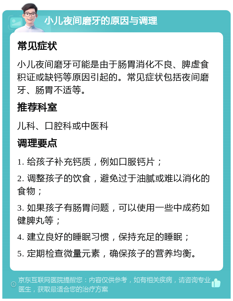 小儿夜间磨牙的原因与调理 常见症状 小儿夜间磨牙可能是由于肠胃消化不良、脾虚食积证或缺钙等原因引起的。常见症状包括夜间磨牙、肠胃不适等。 推荐科室 儿科、口腔科或中医科 调理要点 1. 给孩子补充钙质，例如口服钙片； 2. 调整孩子的饮食，避免过于油腻或难以消化的食物； 3. 如果孩子有肠胃问题，可以使用一些中成药如健脾丸等； 4. 建立良好的睡眠习惯，保持充足的睡眠； 5. 定期检查微量元素，确保孩子的营养均衡。