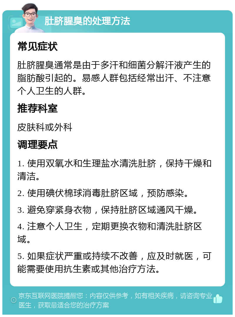 肚脐腥臭的处理方法 常见症状 肚脐腥臭通常是由于多汗和细菌分解汗液产生的脂肪酸引起的。易感人群包括经常出汗、不注意个人卫生的人群。 推荐科室 皮肤科或外科 调理要点 1. 使用双氧水和生理盐水清洗肚脐，保持干燥和清洁。 2. 使用碘伏棉球消毒肚脐区域，预防感染。 3. 避免穿紧身衣物，保持肚脐区域通风干燥。 4. 注意个人卫生，定期更换衣物和清洗肚脐区域。 5. 如果症状严重或持续不改善，应及时就医，可能需要使用抗生素或其他治疗方法。