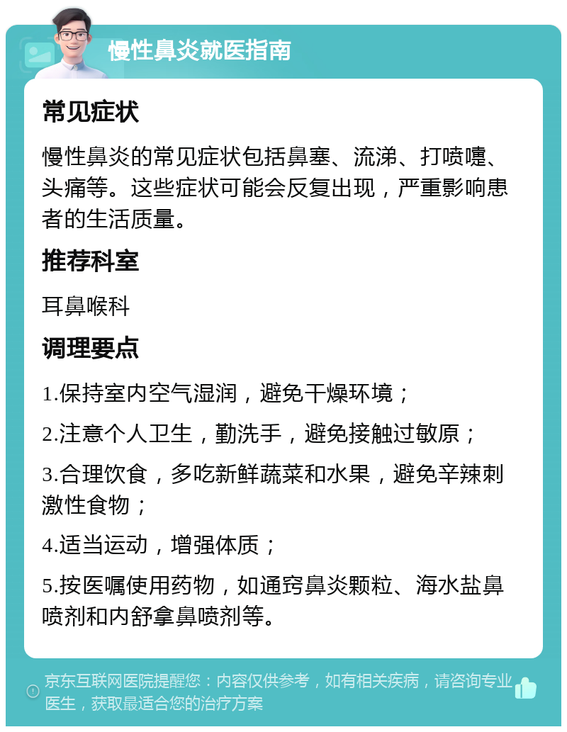 慢性鼻炎就医指南 常见症状 慢性鼻炎的常见症状包括鼻塞、流涕、打喷嚏、头痛等。这些症状可能会反复出现，严重影响患者的生活质量。 推荐科室 耳鼻喉科 调理要点 1.保持室内空气湿润，避免干燥环境； 2.注意个人卫生，勤洗手，避免接触过敏原； 3.合理饮食，多吃新鲜蔬菜和水果，避免辛辣刺激性食物； 4.适当运动，增强体质； 5.按医嘱使用药物，如通窍鼻炎颗粒、海水盐鼻喷剂和内舒拿鼻喷剂等。