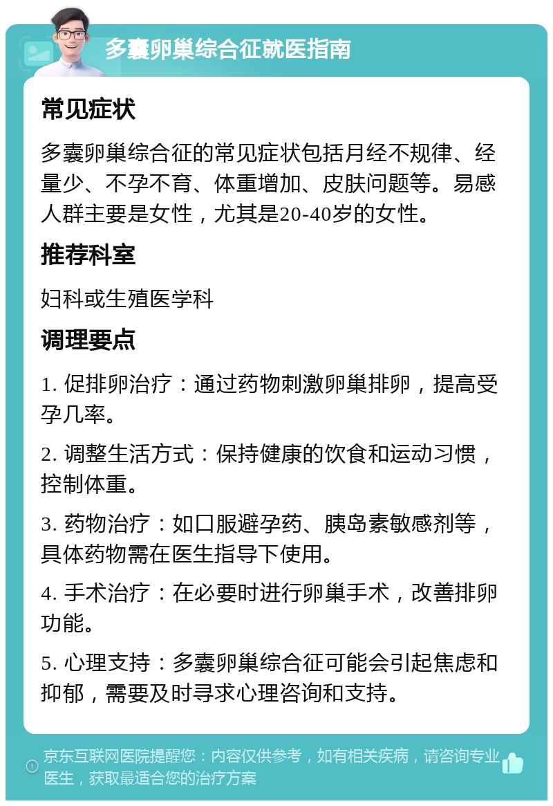 多囊卵巢综合征就医指南 常见症状 多囊卵巢综合征的常见症状包括月经不规律、经量少、不孕不育、体重增加、皮肤问题等。易感人群主要是女性，尤其是20-40岁的女性。 推荐科室 妇科或生殖医学科 调理要点 1. 促排卵治疗：通过药物刺激卵巢排卵，提高受孕几率。 2. 调整生活方式：保持健康的饮食和运动习惯，控制体重。 3. 药物治疗：如口服避孕药、胰岛素敏感剂等，具体药物需在医生指导下使用。 4. 手术治疗：在必要时进行卵巢手术，改善排卵功能。 5. 心理支持：多囊卵巢综合征可能会引起焦虑和抑郁，需要及时寻求心理咨询和支持。