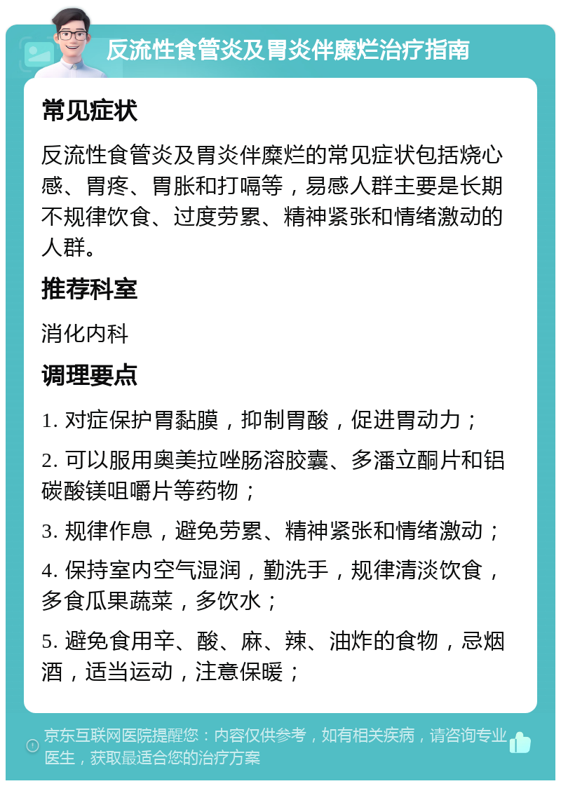 反流性食管炎及胃炎伴糜烂治疗指南 常见症状 反流性食管炎及胃炎伴糜烂的常见症状包括烧心感、胃疼、胃胀和打嗝等，易感人群主要是长期不规律饮食、过度劳累、精神紧张和情绪激动的人群。 推荐科室 消化内科 调理要点 1. 对症保护胃黏膜，抑制胃酸，促进胃动力； 2. 可以服用奥美拉唑肠溶胶囊、多潘立酮片和铝碳酸镁咀嚼片等药物； 3. 规律作息，避免劳累、精神紧张和情绪激动； 4. 保持室内空气湿润，勤洗手，规律清淡饮食，多食瓜果蔬菜，多饮水； 5. 避免食用辛、酸、麻、辣、油炸的食物，忌烟酒，适当运动，注意保暖；