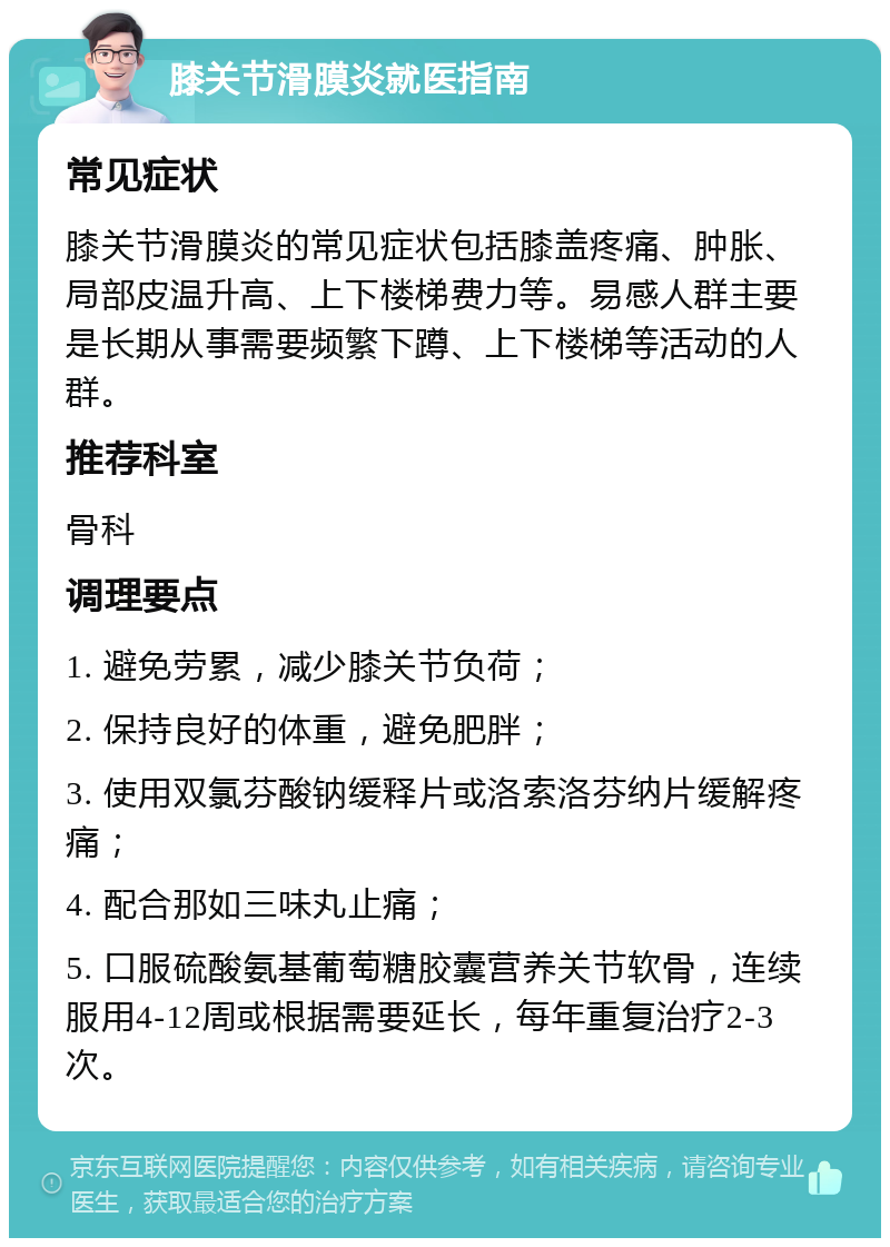 膝关节滑膜炎就医指南 常见症状 膝关节滑膜炎的常见症状包括膝盖疼痛、肿胀、局部皮温升高、上下楼梯费力等。易感人群主要是长期从事需要频繁下蹲、上下楼梯等活动的人群。 推荐科室 骨科 调理要点 1. 避免劳累，减少膝关节负荷； 2. 保持良好的体重，避免肥胖； 3. 使用双氯芬酸钠缓释片或洛索洛芬纳片缓解疼痛； 4. 配合那如三味丸止痛； 5. 口服硫酸氨基葡萄糖胶囊营养关节软骨，连续服用4-12周或根据需要延长，每年重复治疗2-3次。