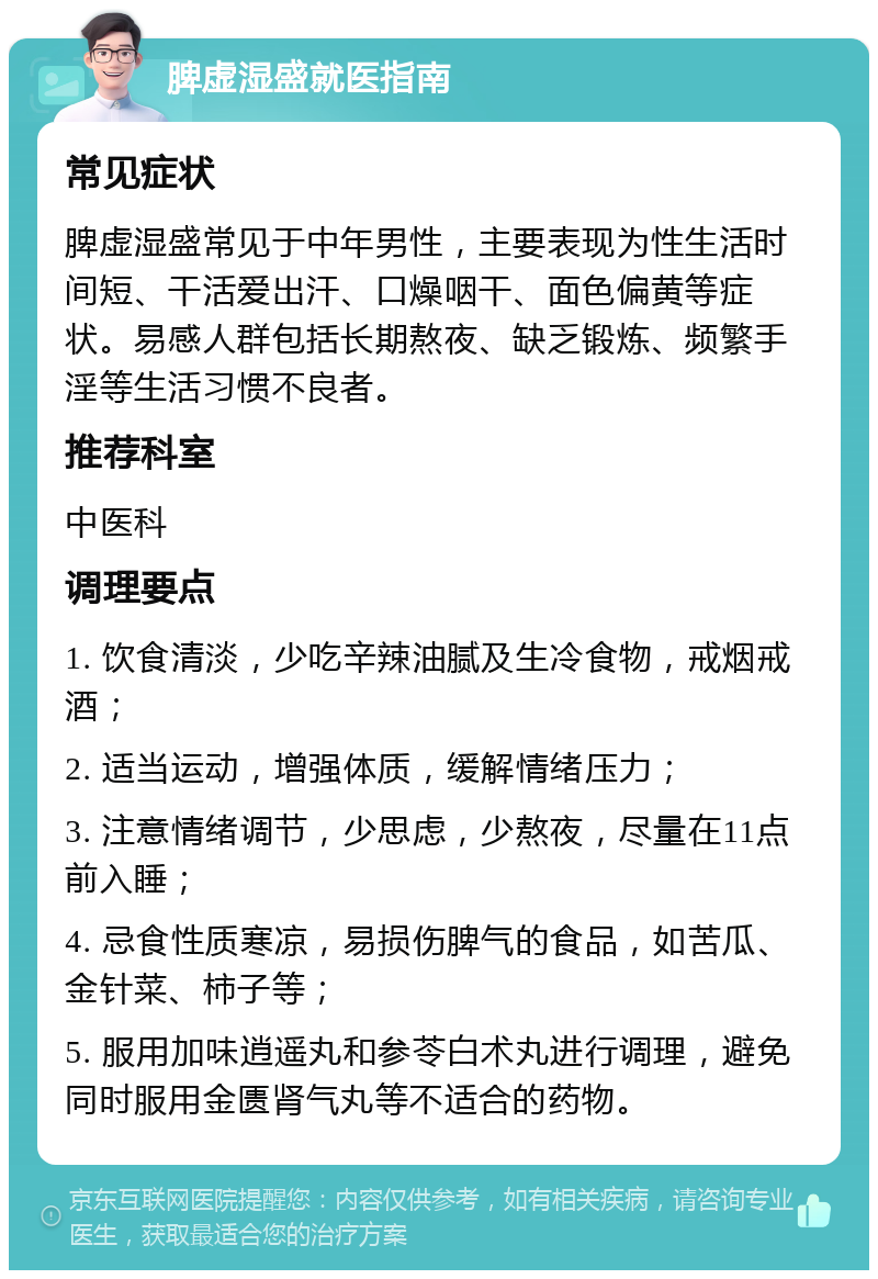 脾虚湿盛就医指南 常见症状 脾虚湿盛常见于中年男性，主要表现为性生活时间短、干活爱出汗、口燥咽干、面色偏黄等症状。易感人群包括长期熬夜、缺乏锻炼、频繁手淫等生活习惯不良者。 推荐科室 中医科 调理要点 1. 饮食清淡，少吃辛辣油腻及生冷食物，戒烟戒酒； 2. 适当运动，增强体质，缓解情绪压力； 3. 注意情绪调节，少思虑，少熬夜，尽量在11点前入睡； 4. 忌食性质寒凉，易损伤脾气的食品，如苦瓜、金针菜、柿子等； 5. 服用加味逍遥丸和参苓白术丸进行调理，避免同时服用金匮肾气丸等不适合的药物。