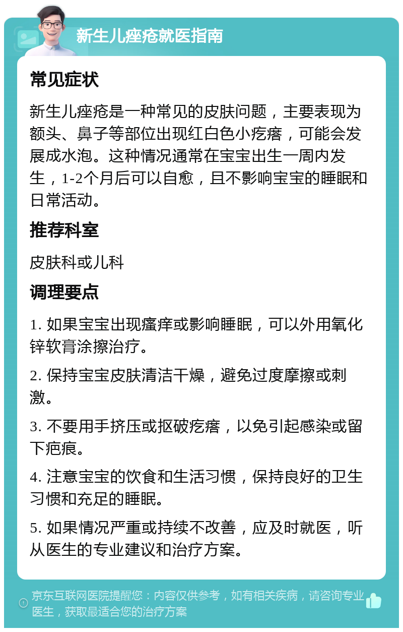 新生儿痤疮就医指南 常见症状 新生儿痤疮是一种常见的皮肤问题，主要表现为额头、鼻子等部位出现红白色小疙瘩，可能会发展成水泡。这种情况通常在宝宝出生一周内发生，1-2个月后可以自愈，且不影响宝宝的睡眠和日常活动。 推荐科室 皮肤科或儿科 调理要点 1. 如果宝宝出现瘙痒或影响睡眠，可以外用氧化锌软膏涂擦治疗。 2. 保持宝宝皮肤清洁干燥，避免过度摩擦或刺激。 3. 不要用手挤压或抠破疙瘩，以免引起感染或留下疤痕。 4. 注意宝宝的饮食和生活习惯，保持良好的卫生习惯和充足的睡眠。 5. 如果情况严重或持续不改善，应及时就医，听从医生的专业建议和治疗方案。