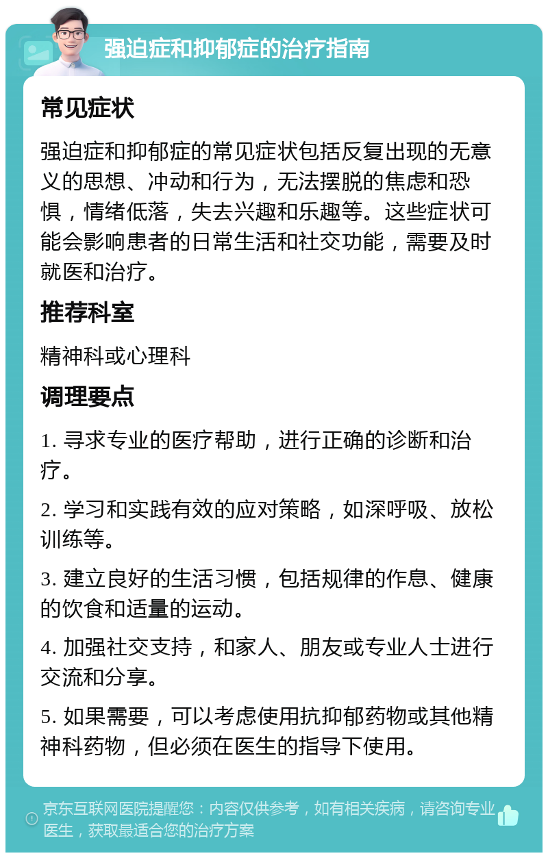 强迫症和抑郁症的治疗指南 常见症状 强迫症和抑郁症的常见症状包括反复出现的无意义的思想、冲动和行为，无法摆脱的焦虑和恐惧，情绪低落，失去兴趣和乐趣等。这些症状可能会影响患者的日常生活和社交功能，需要及时就医和治疗。 推荐科室 精神科或心理科 调理要点 1. 寻求专业的医疗帮助，进行正确的诊断和治疗。 2. 学习和实践有效的应对策略，如深呼吸、放松训练等。 3. 建立良好的生活习惯，包括规律的作息、健康的饮食和适量的运动。 4. 加强社交支持，和家人、朋友或专业人士进行交流和分享。 5. 如果需要，可以考虑使用抗抑郁药物或其他精神科药物，但必须在医生的指导下使用。