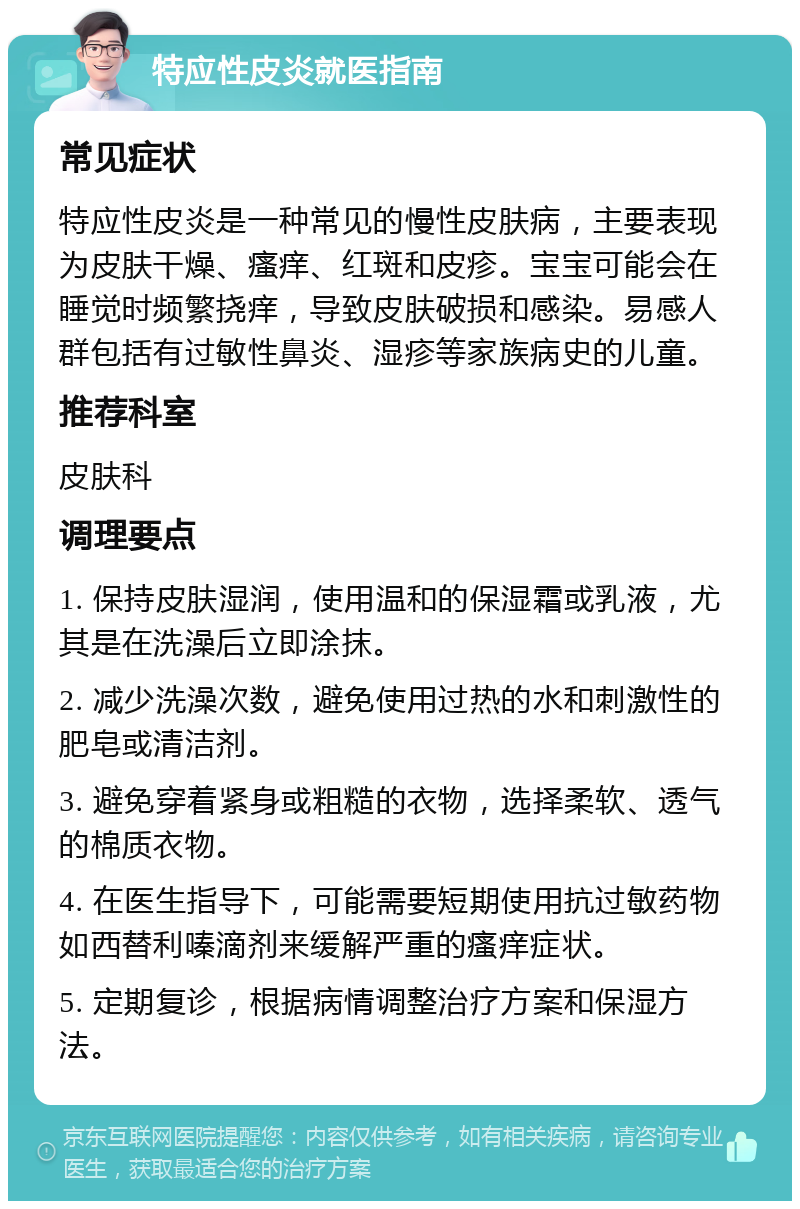 特应性皮炎就医指南 常见症状 特应性皮炎是一种常见的慢性皮肤病，主要表现为皮肤干燥、瘙痒、红斑和皮疹。宝宝可能会在睡觉时频繁挠痒，导致皮肤破损和感染。易感人群包括有过敏性鼻炎、湿疹等家族病史的儿童。 推荐科室 皮肤科 调理要点 1. 保持皮肤湿润，使用温和的保湿霜或乳液，尤其是在洗澡后立即涂抹。 2. 减少洗澡次数，避免使用过热的水和刺激性的肥皂或清洁剂。 3. 避免穿着紧身或粗糙的衣物，选择柔软、透气的棉质衣物。 4. 在医生指导下，可能需要短期使用抗过敏药物如西替利嗪滴剂来缓解严重的瘙痒症状。 5. 定期复诊，根据病情调整治疗方案和保湿方法。