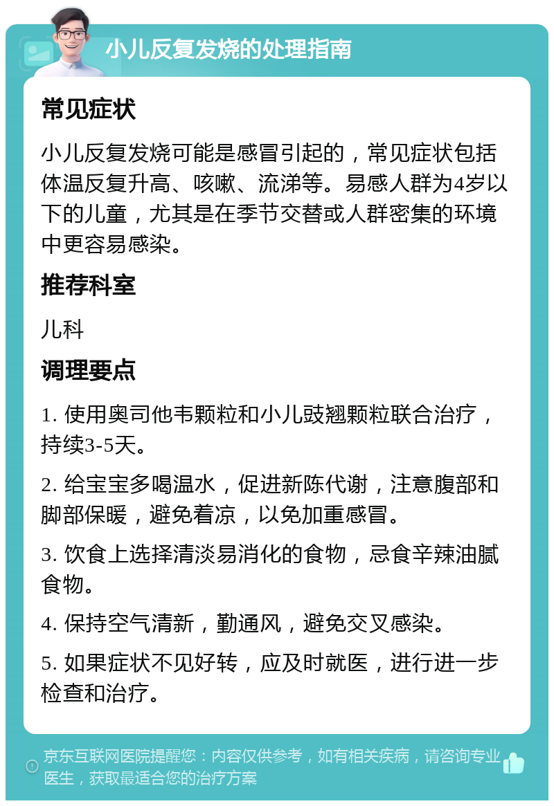 小儿反复发烧的处理指南 常见症状 小儿反复发烧可能是感冒引起的，常见症状包括体温反复升高、咳嗽、流涕等。易感人群为4岁以下的儿童，尤其是在季节交替或人群密集的环境中更容易感染。 推荐科室 儿科 调理要点 1. 使用奥司他韦颗粒和小儿豉翘颗粒联合治疗，持续3-5天。 2. 给宝宝多喝温水，促进新陈代谢，注意腹部和脚部保暖，避免着凉，以免加重感冒。 3. 饮食上选择清淡易消化的食物，忌食辛辣油腻食物。 4. 保持空气清新，勤通风，避免交叉感染。 5. 如果症状不见好转，应及时就医，进行进一步检查和治疗。