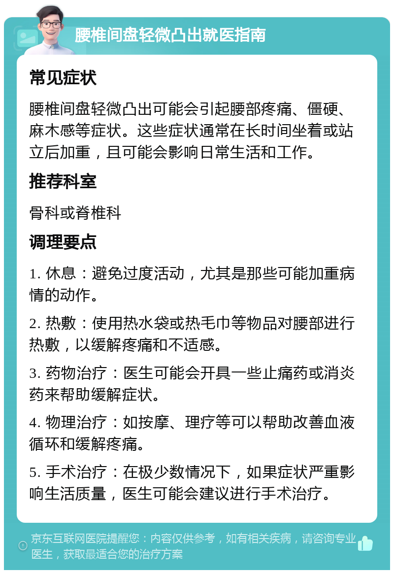 腰椎间盘轻微凸出就医指南 常见症状 腰椎间盘轻微凸出可能会引起腰部疼痛、僵硬、麻木感等症状。这些症状通常在长时间坐着或站立后加重，且可能会影响日常生活和工作。 推荐科室 骨科或脊椎科 调理要点 1. 休息：避免过度活动，尤其是那些可能加重病情的动作。 2. 热敷：使用热水袋或热毛巾等物品对腰部进行热敷，以缓解疼痛和不适感。 3. 药物治疗：医生可能会开具一些止痛药或消炎药来帮助缓解症状。 4. 物理治疗：如按摩、理疗等可以帮助改善血液循环和缓解疼痛。 5. 手术治疗：在极少数情况下，如果症状严重影响生活质量，医生可能会建议进行手术治疗。